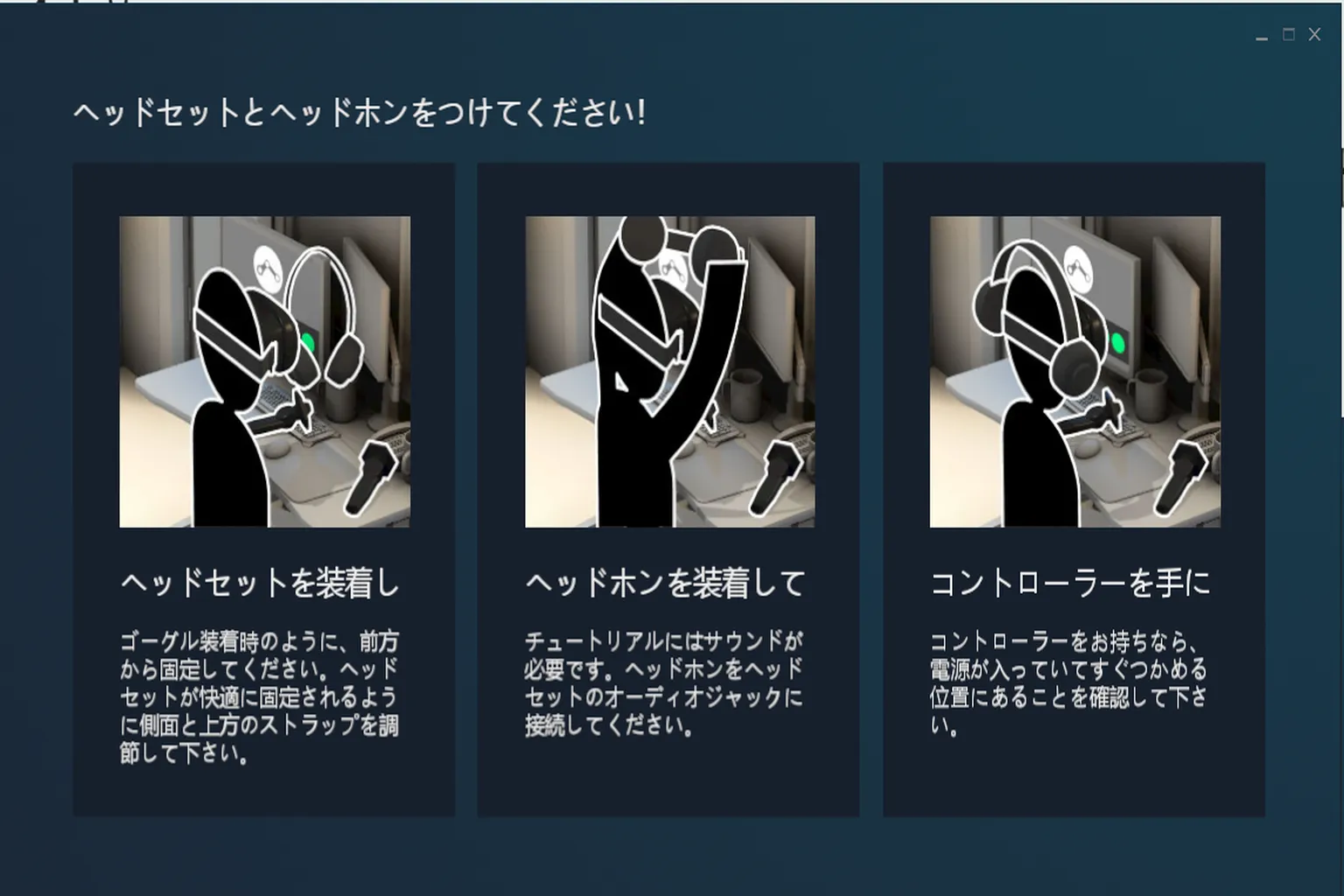 チュートリアルでは、ヘッドセットの装着方法やイヤホンのつけ方、コントローラーの持ち方など、VRを始める準備手順を丁寧に教えてくれるよ。